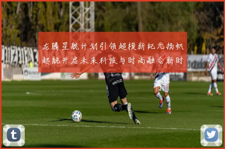 龙腾星舰计划引领超模新纪元扬帆起航开启未来科技与时尚融合新时代