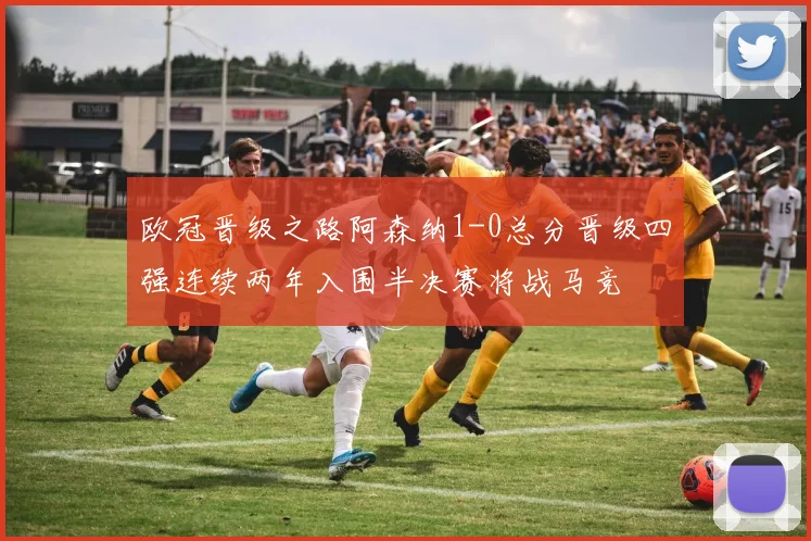 欧冠晋级之路阿森纳1-0总分晋级四强连续两年入围半决赛将战马竞